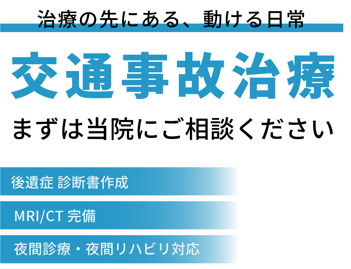 治療の先にある、動ける日常　交通事故治療　まずは当院にご相談ください　[後遺症診断書作成][MRI/CT完備][夜間診療・夜間リハビリ対応]